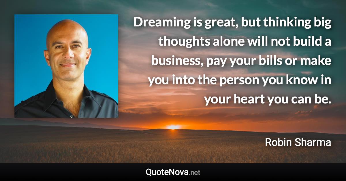 Dreaming is great, but thinking big thoughts alone will not build a business, pay your bills or make you into the person you know in your heart you can be. - Robin Sharma quote