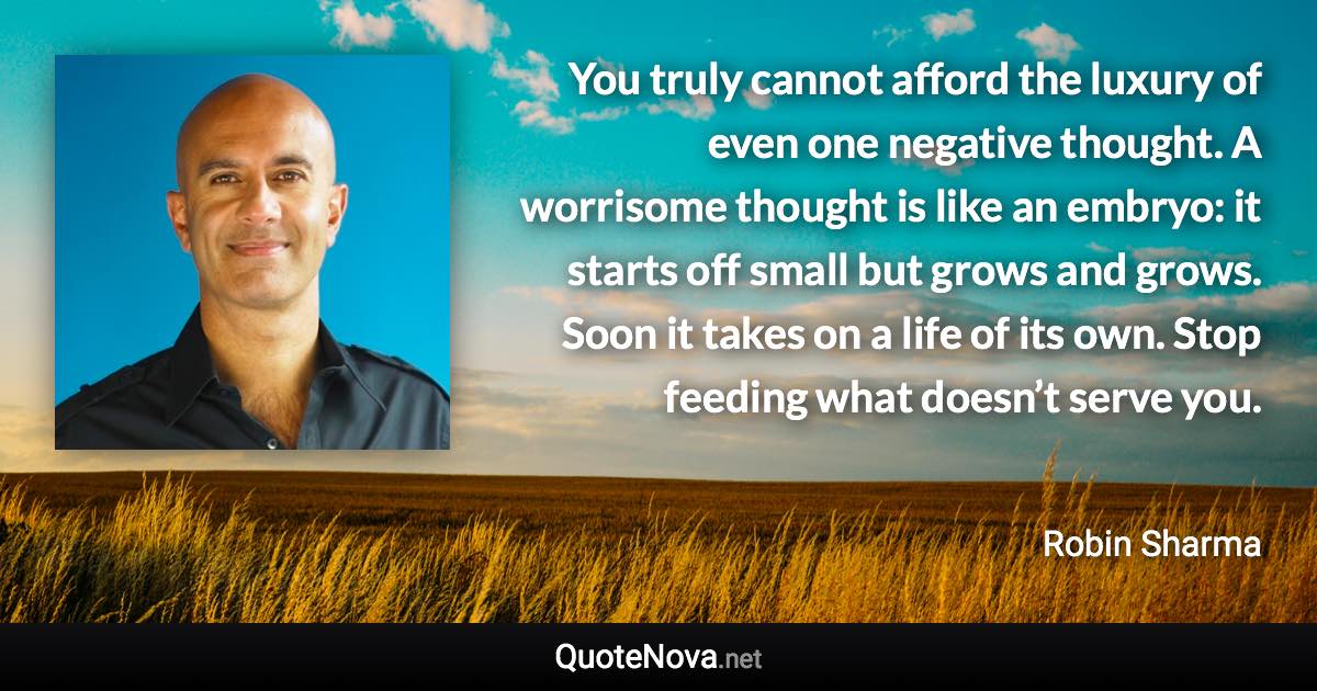 You truly cannot afford the luxury of even one negative thought. A worrisome thought is like an embryo: it starts off small but grows and grows. Soon it takes on a life of its own. Stop feeding what doesn’t serve you. - Robin Sharma quote