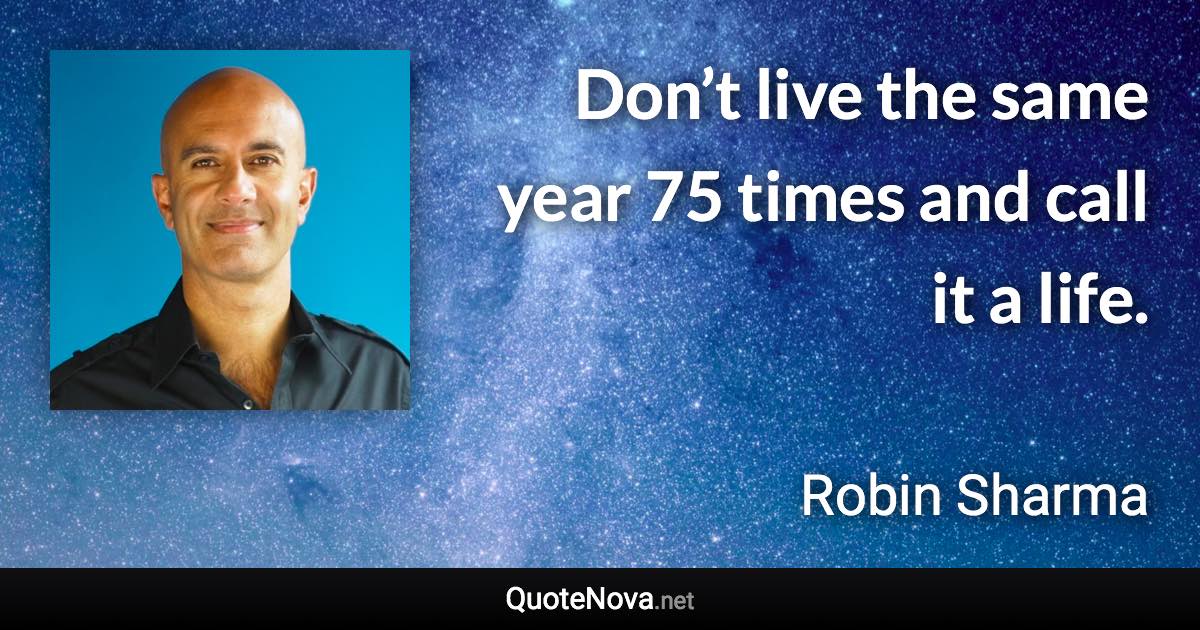 Don’t live the same year 75 times and call it a life. - Robin Sharma quote