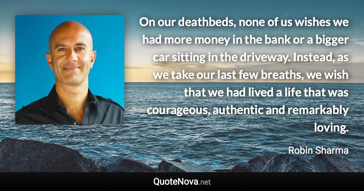 On our deathbeds, none of us wishes we had more money in the bank or a bigger car sitting in the driveway. Instead, as we take our last few breaths, we wish that we had lived a life that was courageous, authentic and remarkably loving. - Robin Sharma quote