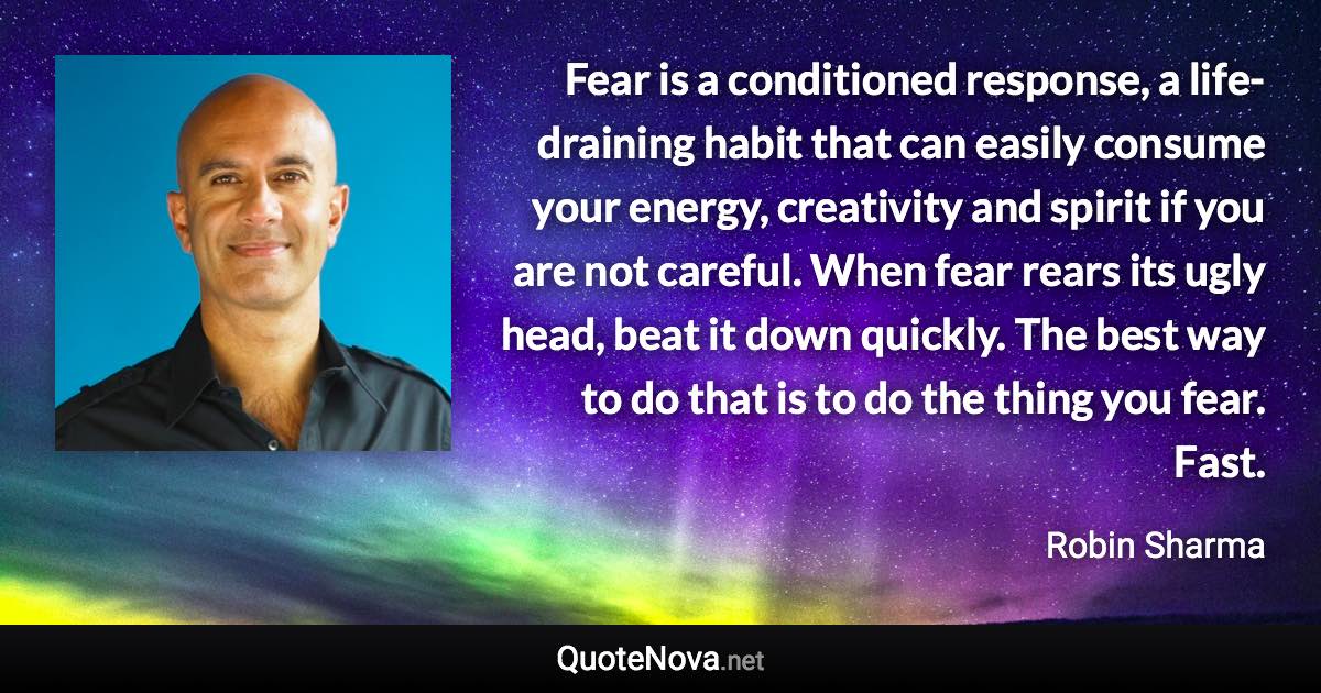 Fear is a conditioned response, a life-draining habit that can easily consume your energy, creativity and spirit if you are not careful. When fear rears its ugly head, beat it down quickly. The best way to do that is to do the thing you fear. Fast. - Robin Sharma quote