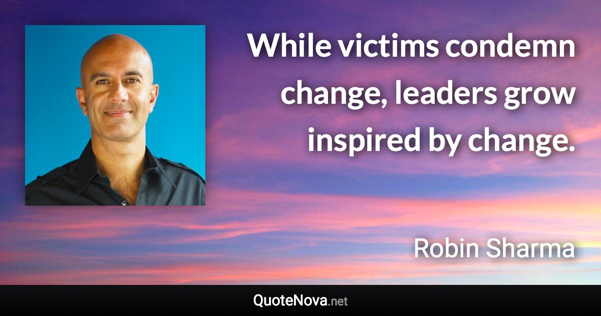 While victims condemn change, leaders grow inspired by change. - Robin Sharma quote