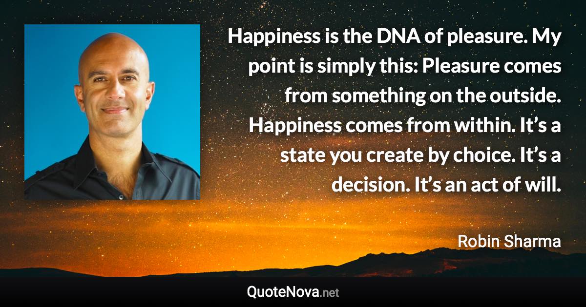 Happiness is the DNA of pleasure. My point is simply this: Pleasure comes from something on the outside. Happiness comes from within. It’s a state you create by choice. It’s a decision. It’s an act of will. - Robin Sharma quote