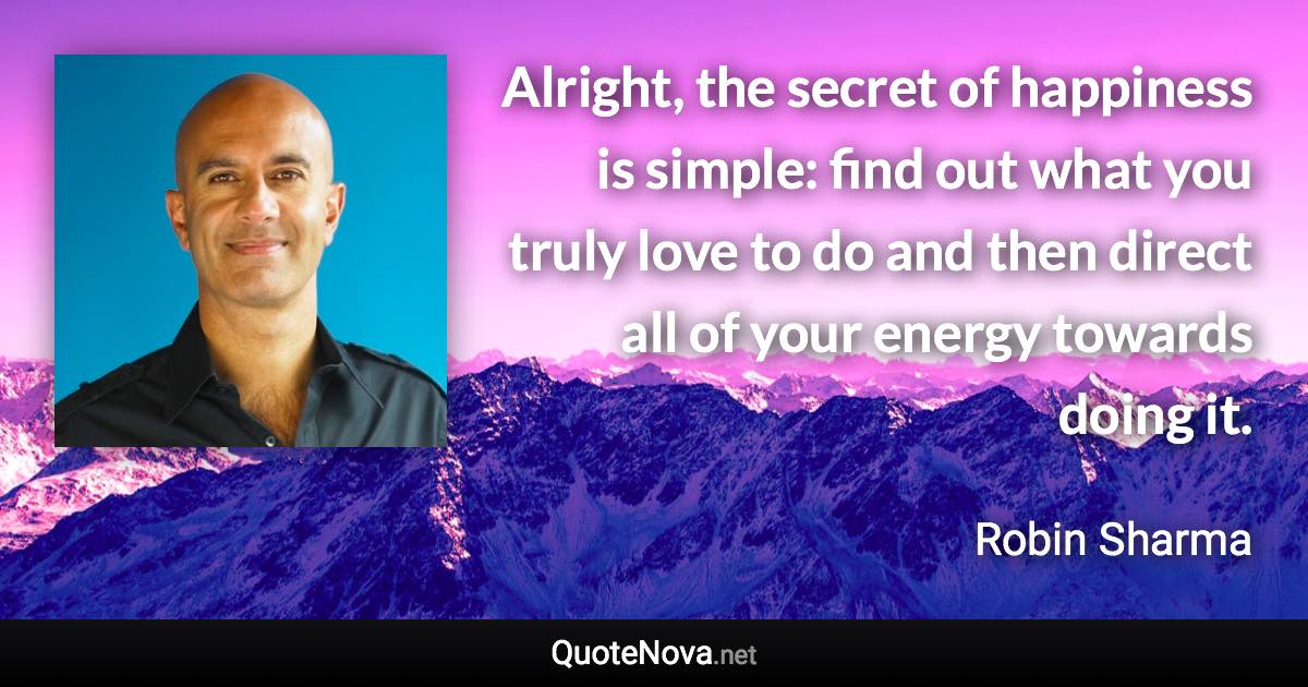 Alright, the secret of happiness is simple: find out what you truly love to do and then direct all of your energy towards doing it. - Robin Sharma quote