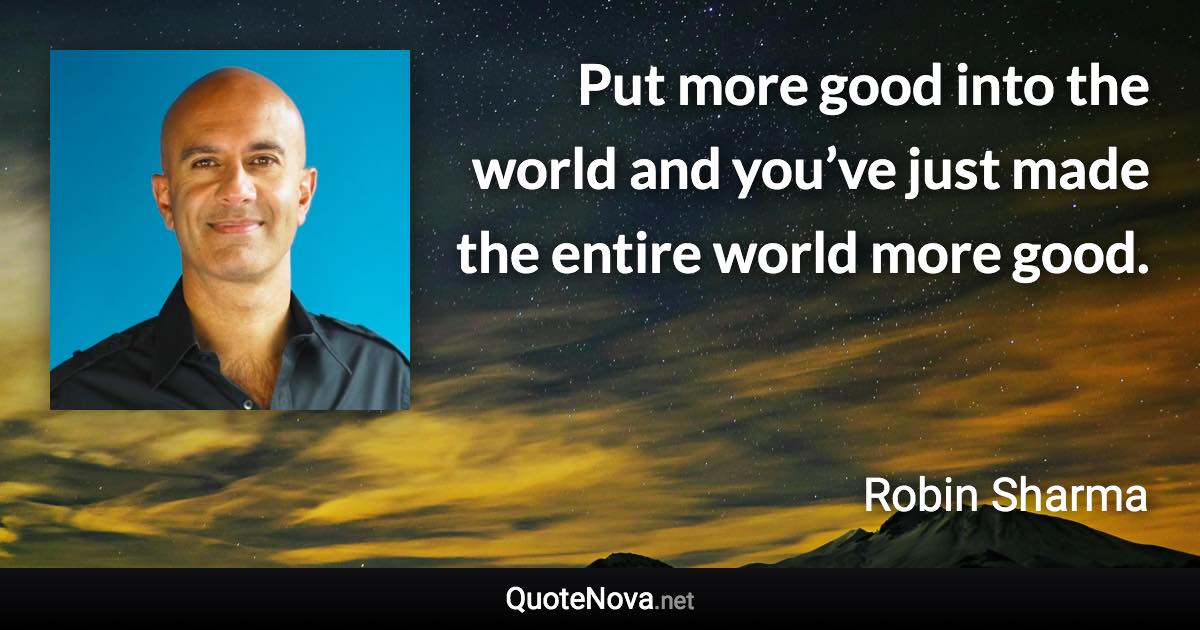 Put more good into the world and you’ve just made the entire world more good. - Robin Sharma quote