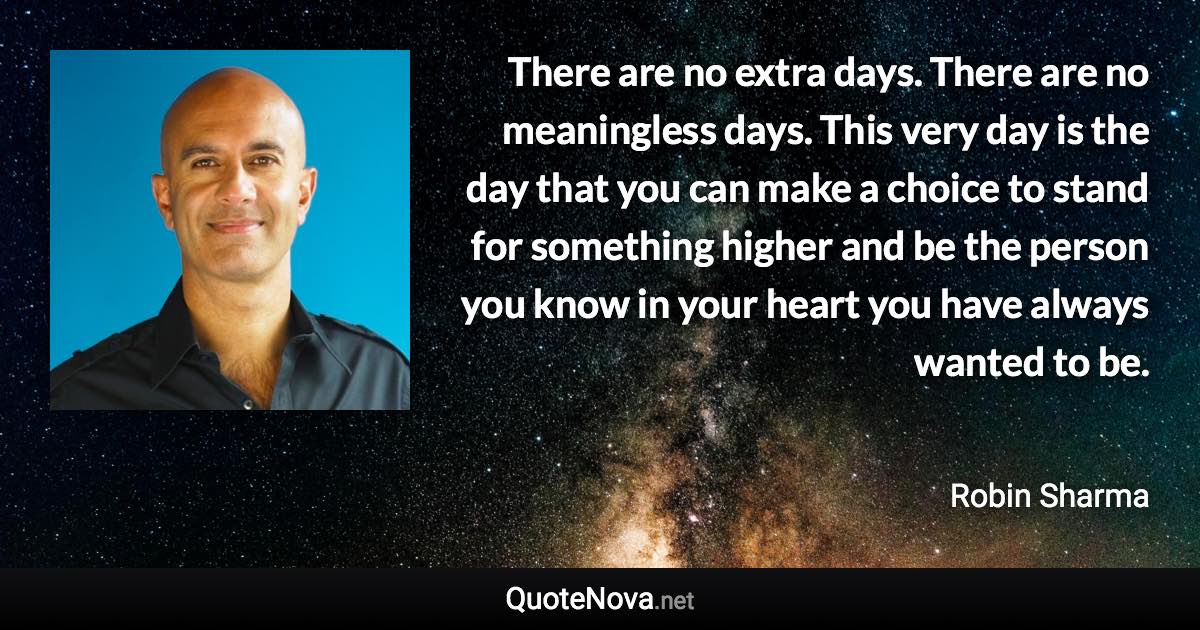 There are no extra days. There are no meaningless days. This very day is the day that you can make a choice to stand for something higher and be the person you know in your heart you have always wanted to be. - Robin Sharma quote