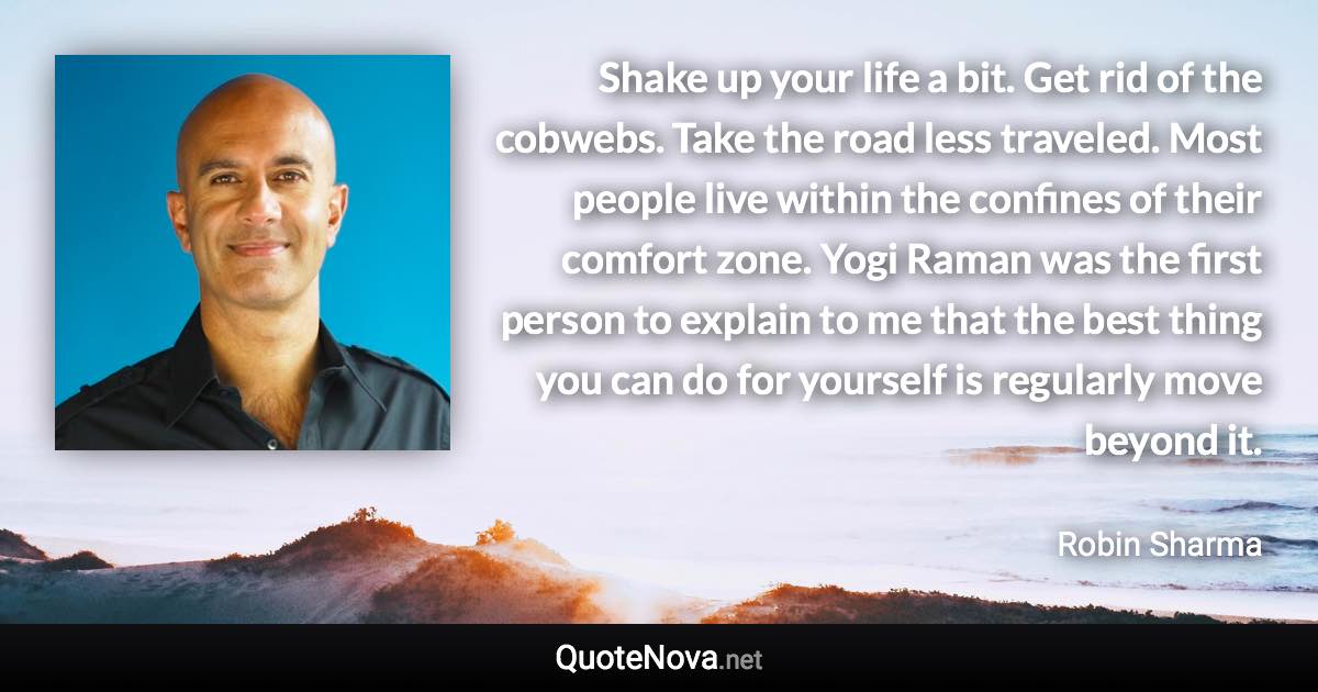 Shake up your life a bit. Get rid of the cobwebs. Take the road less traveled. Most people live within the confines of their comfort zone. Yogi Raman was the first person to explain to me that the best thing you can do for yourself is regularly move beyond it. - Robin Sharma quote