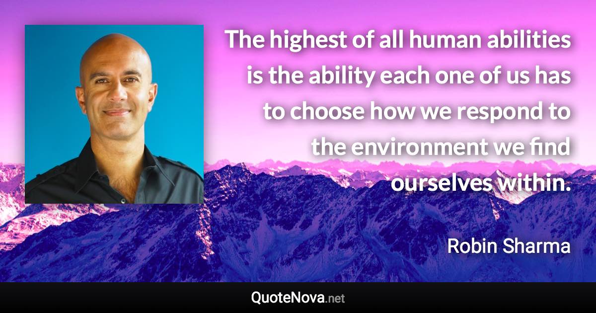 The highest of all human abilities is the ability each one of us has to choose how we respond to the environment we find ourselves within. - Robin Sharma quote