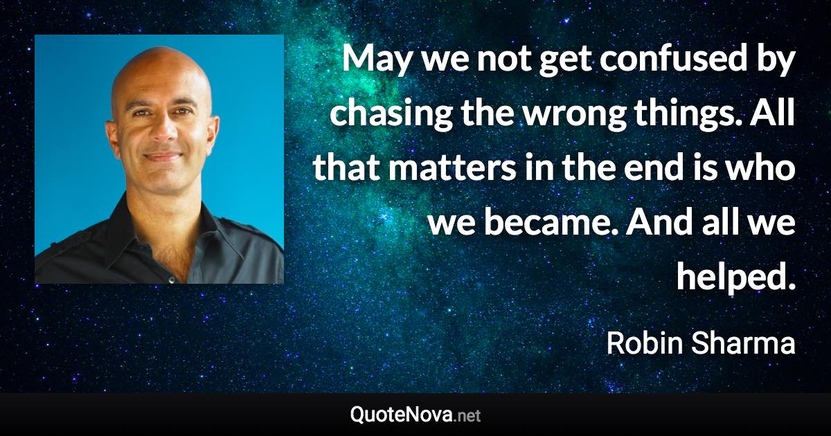 May we not get confused by chasing the wrong things. All that matters in the end is who we became. And all we helped. - Robin Sharma quote