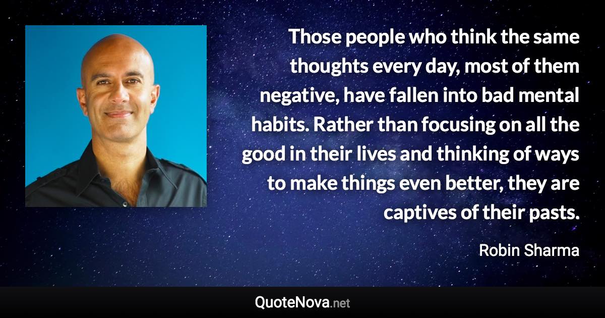 Those people who think the same thoughts every day, most of them negative, have fallen into bad mental habits. Rather than focusing on all the good in their lives and thinking of ways to make things even better, they are captives of their pasts. - Robin Sharma quote