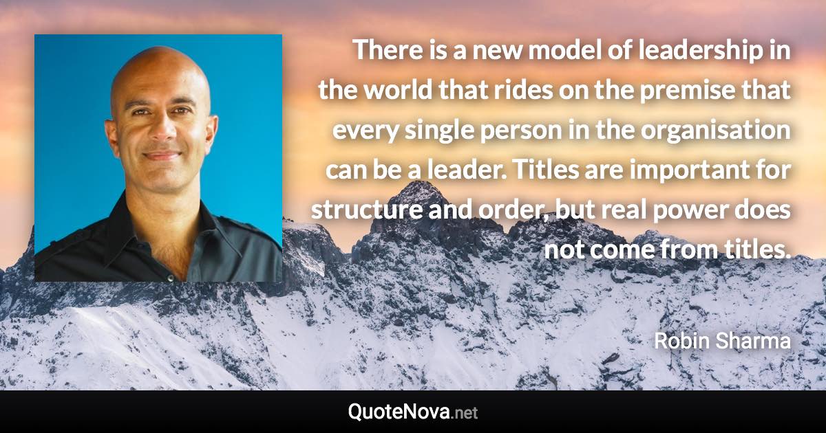 There is a new model of leadership in the world that rides on the premise that every single person in the organisation can be a leader. Titles are important for structure and order, but real power does not come from titles. - Robin Sharma quote