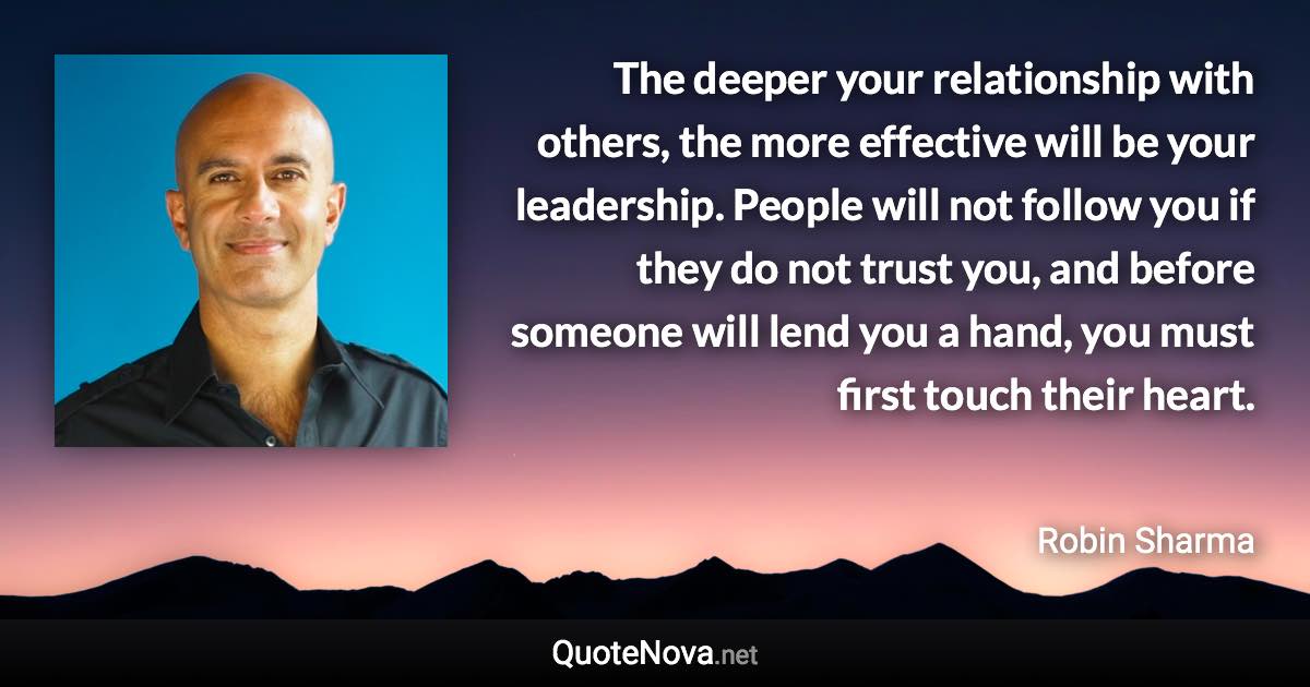 The deeper your relationship with others, the more effective will be your leadership. People will not follow you if they do not trust you, and before someone will lend you a hand, you must first touch their heart. - Robin Sharma quote