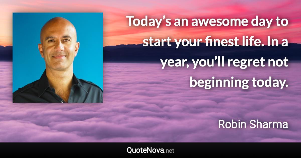 Today’s an awesome day to start your finest life. In a year, you’ll regret not beginning today. - Robin Sharma quote