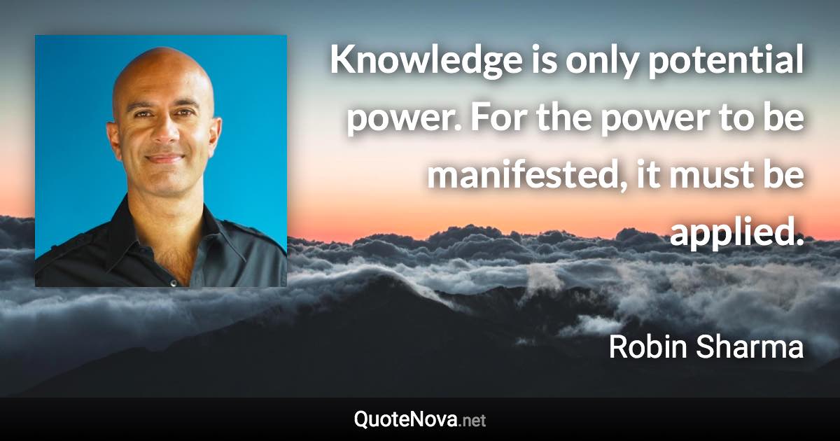 Knowledge is only potential power. For the power to be manifested, it must be applied. - Robin Sharma quote