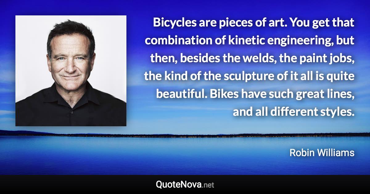 Bicycles are pieces of art. You get that combination of kinetic engineering, but then, besides the welds, the paint jobs, the kind of the sculpture of it all is quite beautiful. Bikes have such great lines, and all different styles. - Robin Williams quote