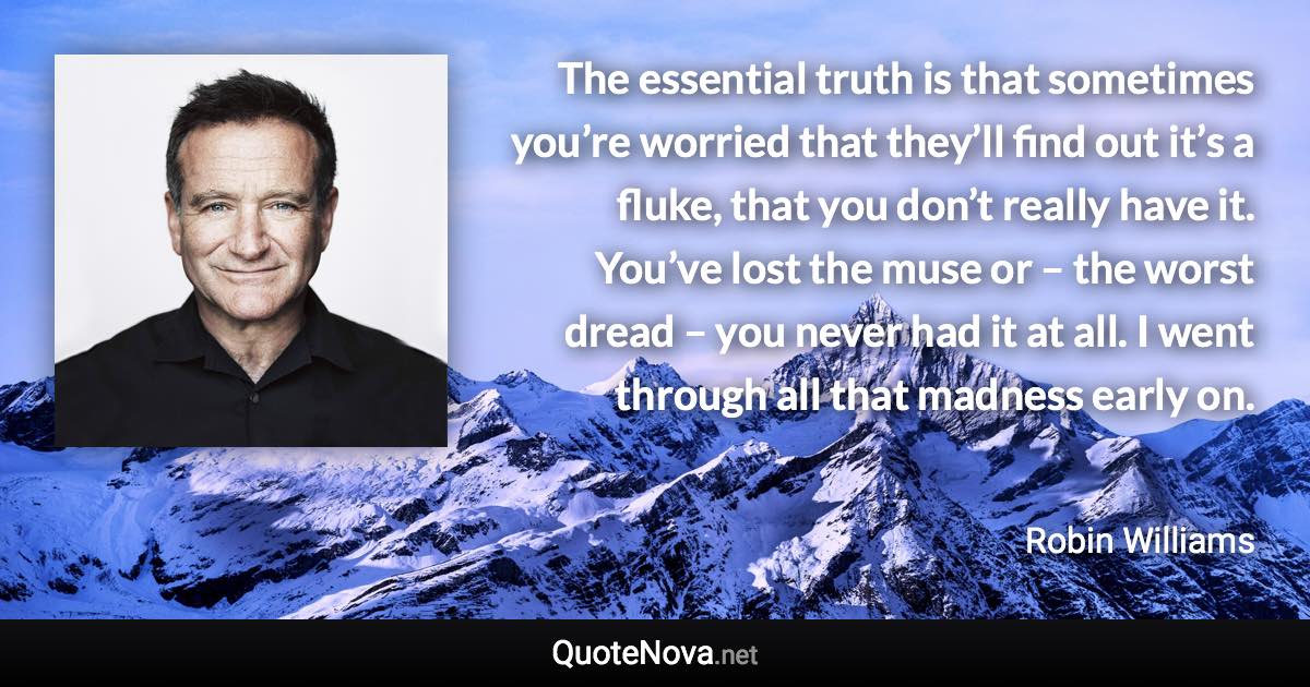 The essential truth is that sometimes you’re worried that they’ll find out it’s a fluke, that you don’t really have it. You’ve lost the muse or – the worst dread – you never had it at all. I went through all that madness early on. - Robin Williams quote