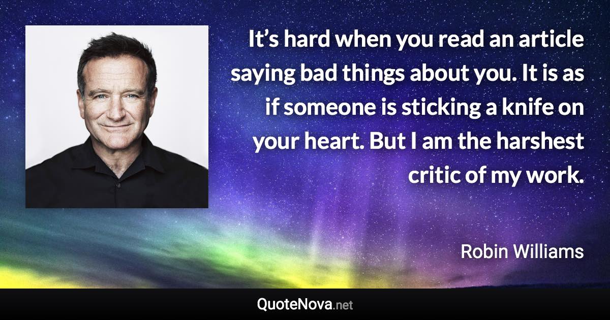 It’s hard when you read an article saying bad things about you. It is as if someone is sticking a knife on your heart. But I am the harshest critic of my work. - Robin Williams quote