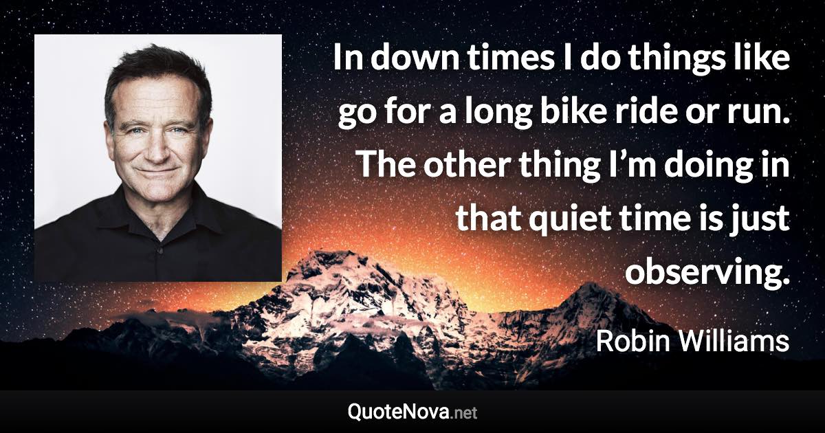 In down times I do things like go for a long bike ride or run. The other thing I’m doing in that quiet time is just observing. - Robin Williams quote