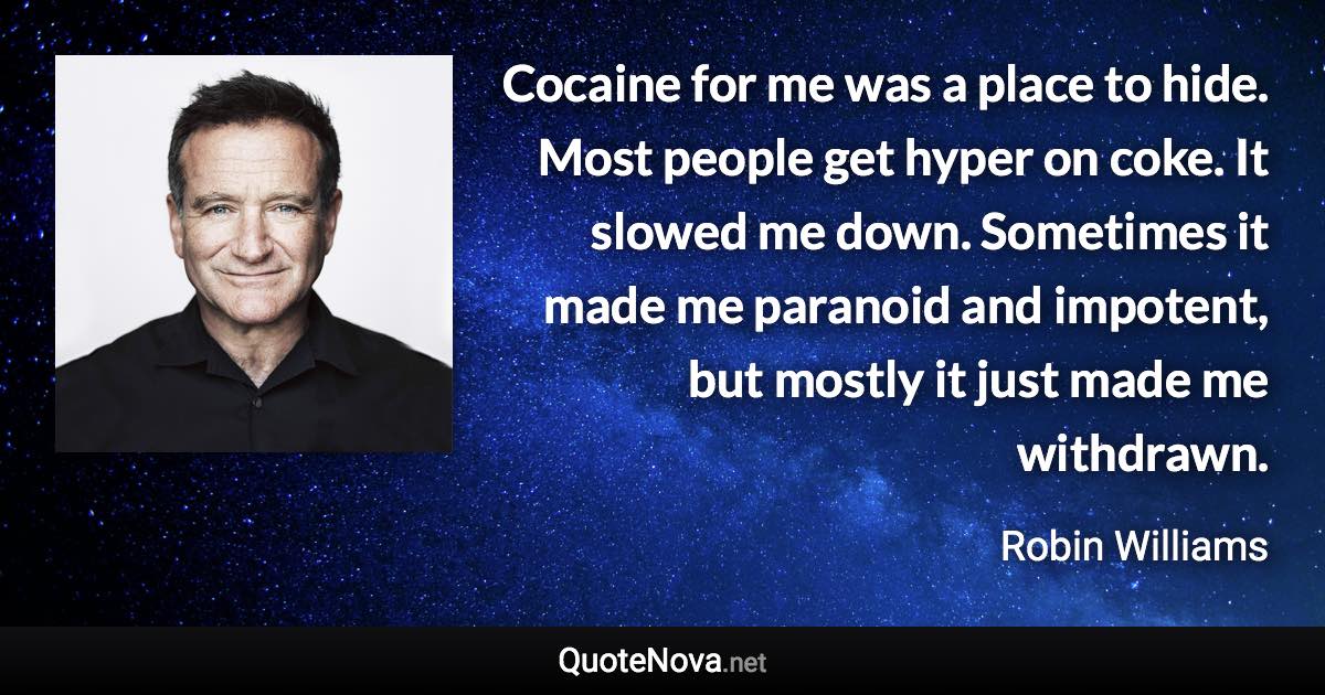 Cocaine for me was a place to hide. Most people get hyper on coke. It slowed me down. Sometimes it made me paranoid and impotent, but mostly it just made me withdrawn. - Robin Williams quote