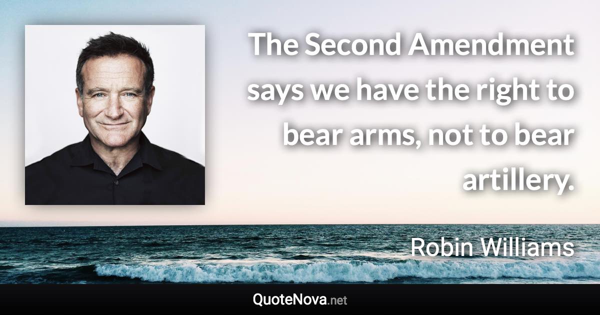 The Second Amendment says we have the right to bear arms, not to bear artillery. - Robin Williams quote