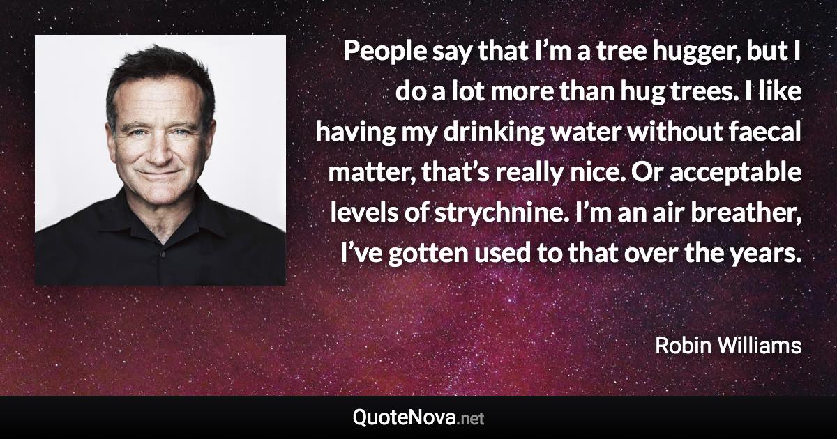 People say that I’m a tree hugger, but I do a lot more than hug trees. I like having my drinking water without faecal matter, that’s really nice. Or acceptable levels of strychnine. I’m an air breather, I’ve gotten used to that over the years. - Robin Williams quote