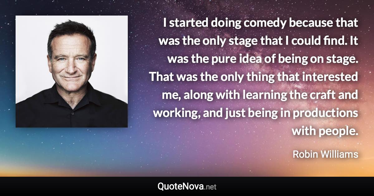 I started doing comedy because that was the only stage that I could find. It was the pure idea of being on stage. That was the only thing that interested me, along with learning the craft and working, and just being in productions with people. - Robin Williams quote