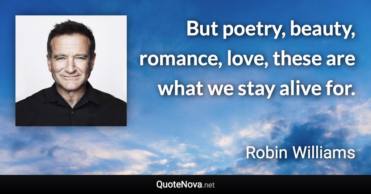 But poetry, beauty, romance, love, these are what we stay alive for. - Robin Williams quote