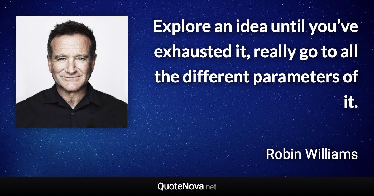 Explore an idea until you’ve exhausted it, really go to all the different parameters of it. - Robin Williams quote
