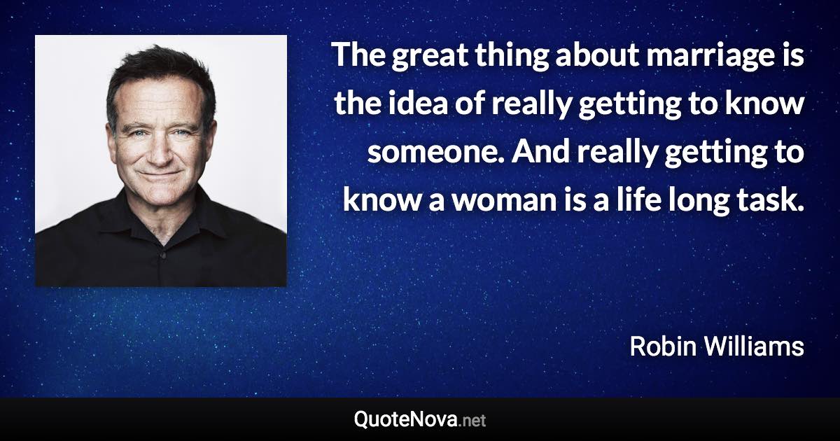 The great thing about marriage is the idea of really getting to know someone. And really getting to know a woman is a life long task. - Robin Williams quote