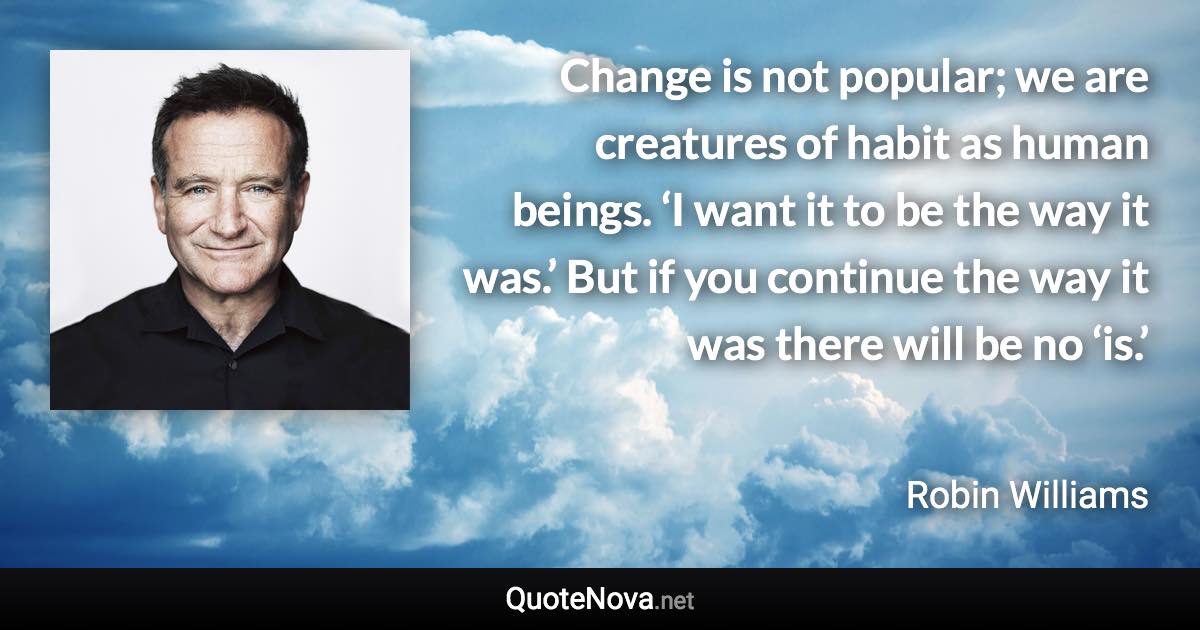 Change is not popular; we are creatures of habit as human beings. ‘I want it to be the way it was.’ But if you continue the way it was there will be no ‘is.’ - Robin Williams quote