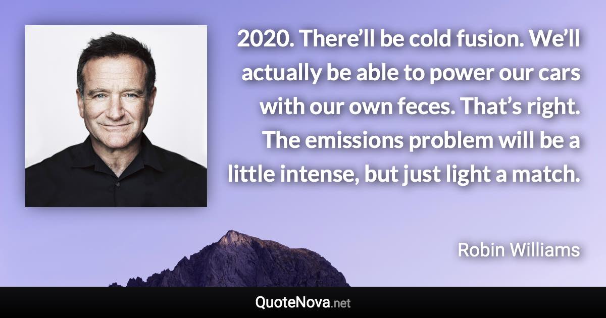 2020. There’ll be cold fusion. We’ll actually be able to power our cars with our own feces. That’s right. The emissions problem will be a little intense, but just light a match. - Robin Williams quote