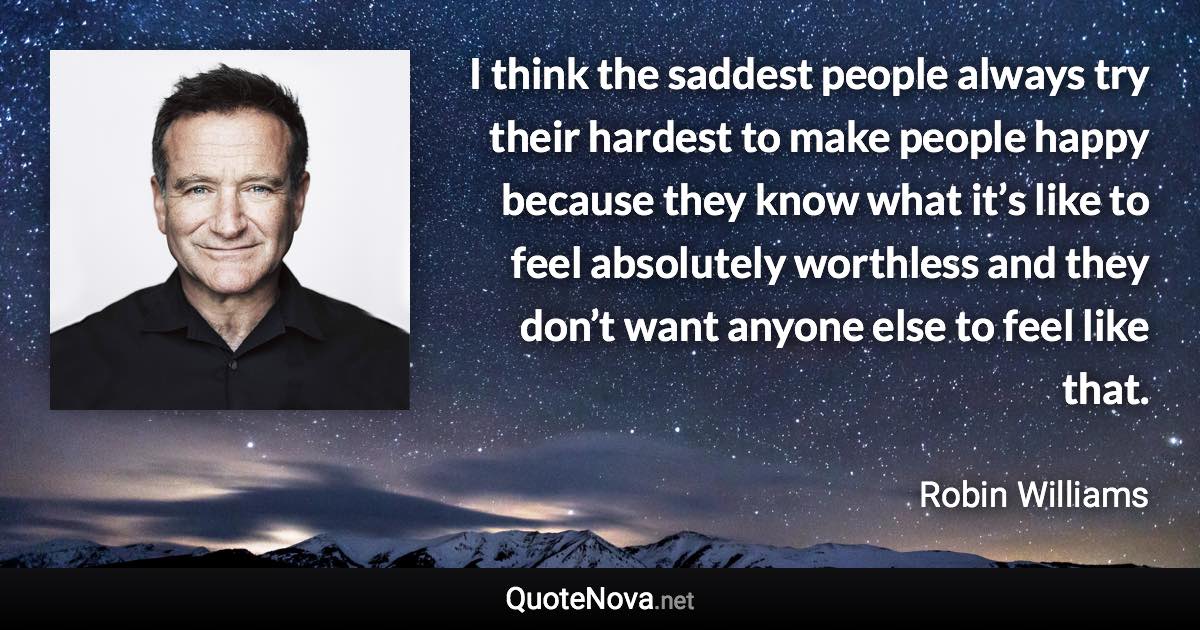 I think the saddest people always try their hardest to make people happy because they know what it’s like to feel absolutely worthless and they don’t want anyone else to feel like that. - Robin Williams quote