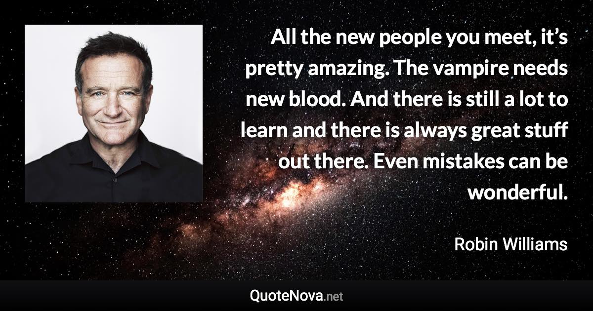 All the new people you meet, it’s pretty amazing. The vampire needs new blood. And there is still a lot to learn and there is always great stuff out there. Even mistakes can be wonderful. - Robin Williams quote