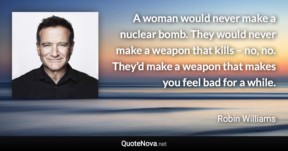 A woman would never make a nuclear bomb. They would never make a weapon that kills – no, no. They’d make a weapon that makes you feel bad for a while. - Robin Williams quote
