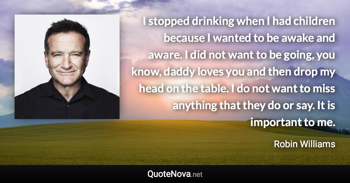 I stopped drinking when I had children because I wanted to be awake and aware. I did not want to be going, you know, daddy loves you and then drop my head on the table. I do not want to miss anything that they do or say. It is important to me. - Robin Williams quote