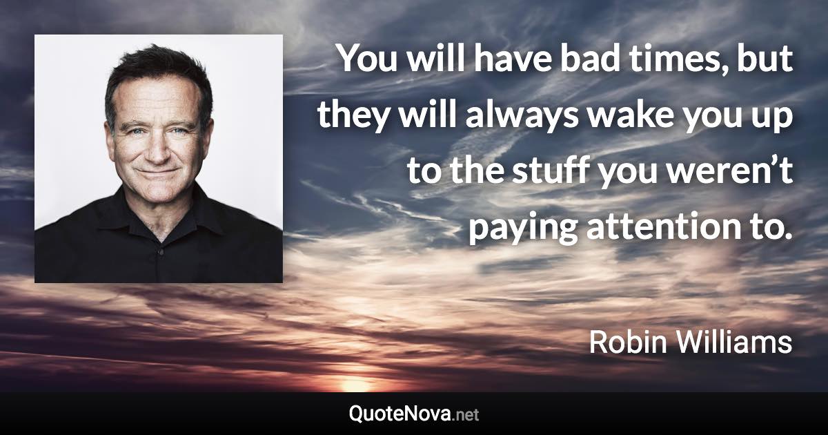 You will have bad times, but they will always wake you up to the stuff you weren’t paying attention to. - Robin Williams quote