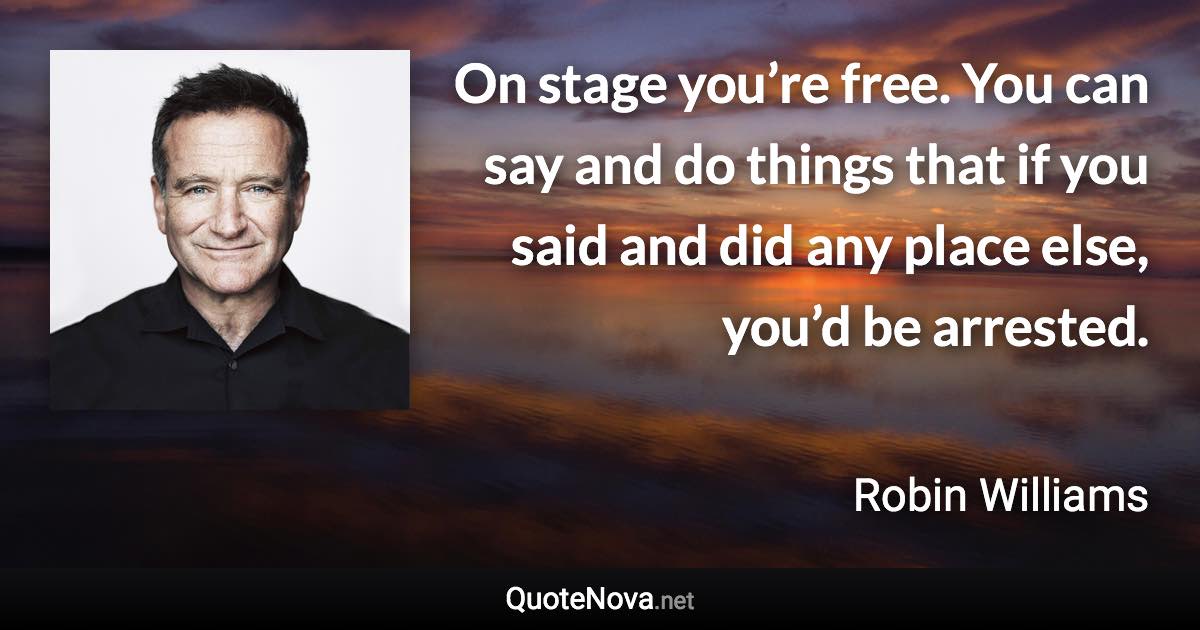 On stage you’re free. You can say and do things that if you said and did any place else, you’d be arrested. - Robin Williams quote