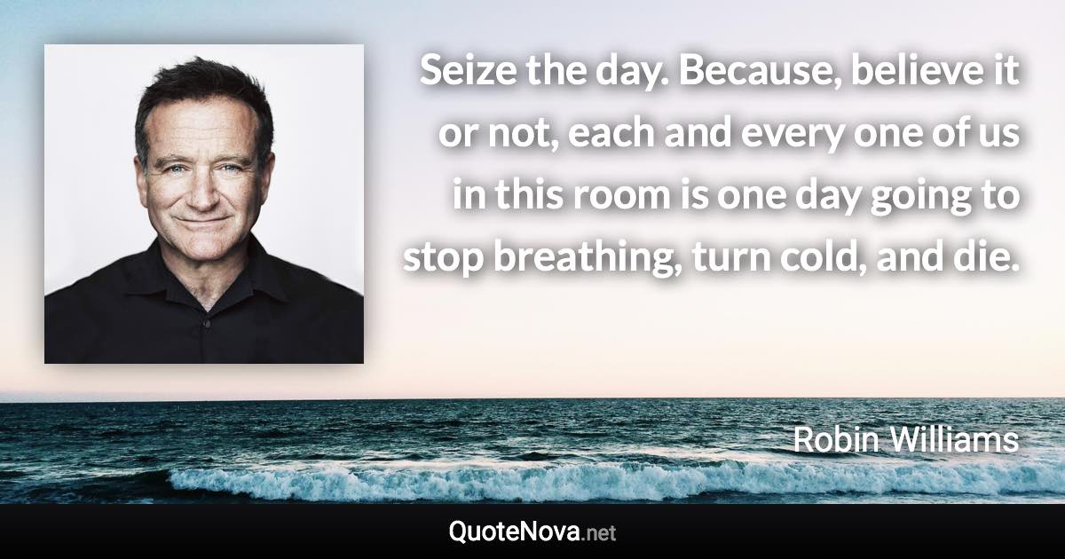 Seize the day. Because, believe it or not, each and every one of us in this room is one day going to stop breathing, turn cold, and die. - Robin Williams quote