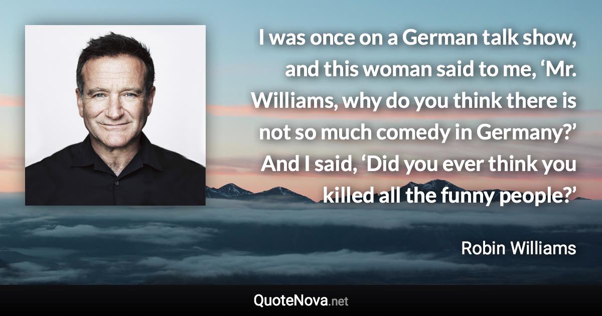 I was once on a German talk show, and this woman said to me, ‘Mr. Williams, why do you think there is not so much comedy in Germany?’ And I said, ‘Did you ever think you killed all the funny people?’ - Robin Williams quote