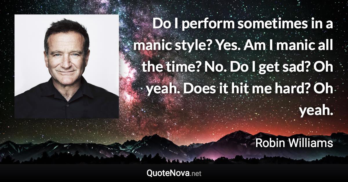 Do I perform sometimes in a manic style? Yes. Am I manic all the time? No. Do I get sad? Oh yeah. Does it hit me hard? Oh yeah. - Robin Williams quote