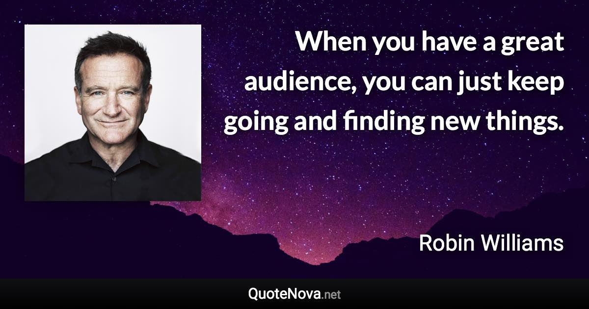 When you have a great audience, you can just keep going and finding new things. - Robin Williams quote