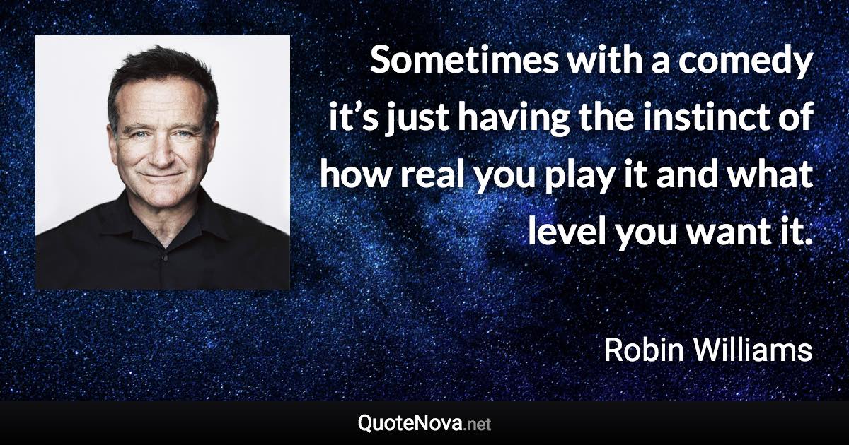 Sometimes with a comedy it’s just having the instinct of how real you play it and what level you want it. - Robin Williams quote