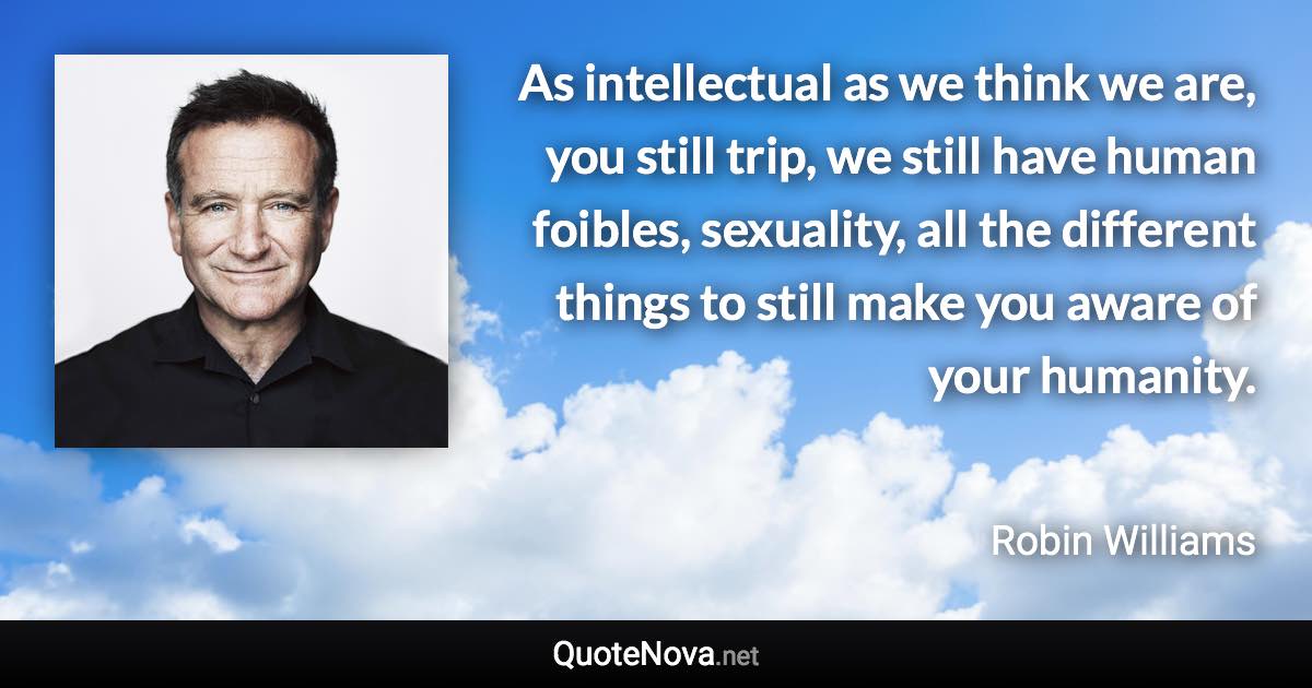 As intellectual as we think we are, you still trip, we still have human foibles, sexuality, all the different things to still make you aware of your humanity. - Robin Williams quote