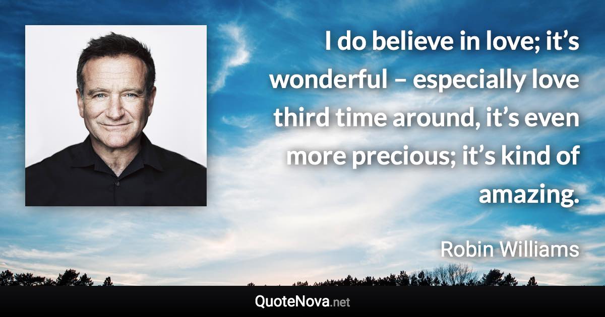 I do believe in love; it’s wonderful – especially love third time around, it’s even more precious; it’s kind of amazing. - Robin Williams quote