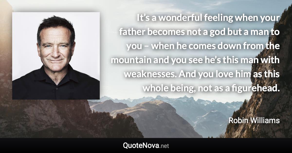 It’s a wonderful feeling when your father becomes not a god but a man to you – when he comes down from the mountain and you see he’s this man with weaknesses. And you love him as this whole being, not as a figurehead. - Robin Williams quote