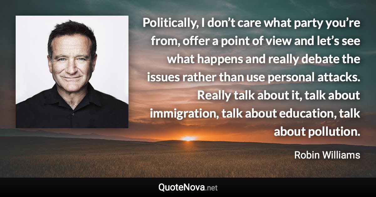 Politically, I don’t care what party you’re from, offer a point of view and let’s see what happens and really debate the issues rather than use personal attacks. Really talk about it, talk about immigration, talk about education, talk about pollution. - Robin Williams quote