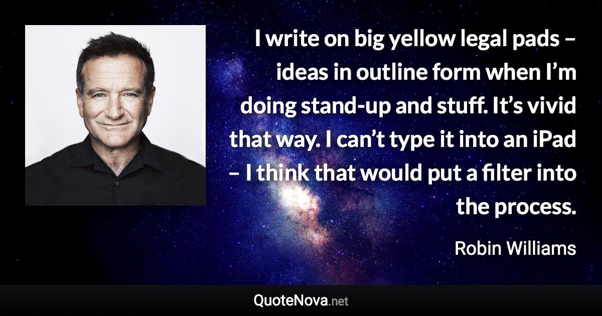 I write on big yellow legal pads – ideas in outline form when I’m doing stand-up and stuff. It’s vivid that way. I can’t type it into an iPad – I think that would put a filter into the process. - Robin Williams quote