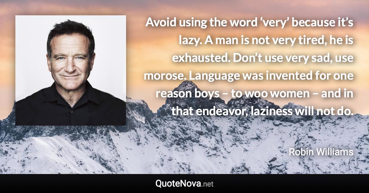 Avoid using the word ‘very’ because it’s lazy. A man is not very tired, he is exhausted. Don’t use very sad, use morose. Language was invented for one reason boys – to woo women – and in that endeavor, laziness will not do. - Robin Williams quote