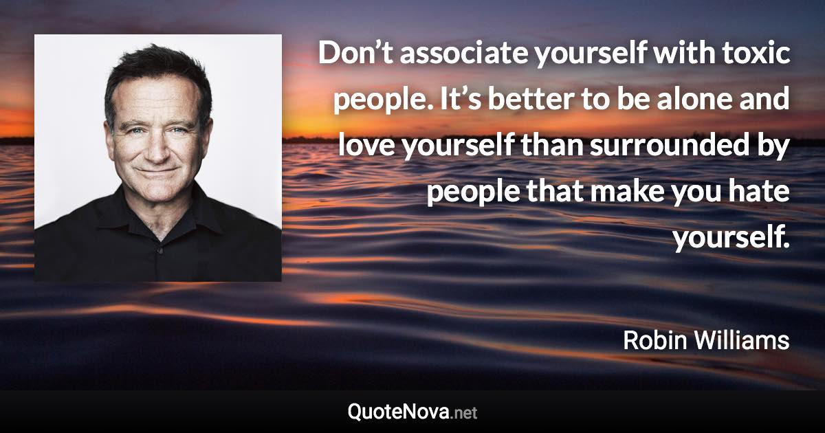 Don’t associate yourself with toxic people. It’s better to be alone and love yourself than surrounded by people that make you hate yourself. - Robin Williams quote