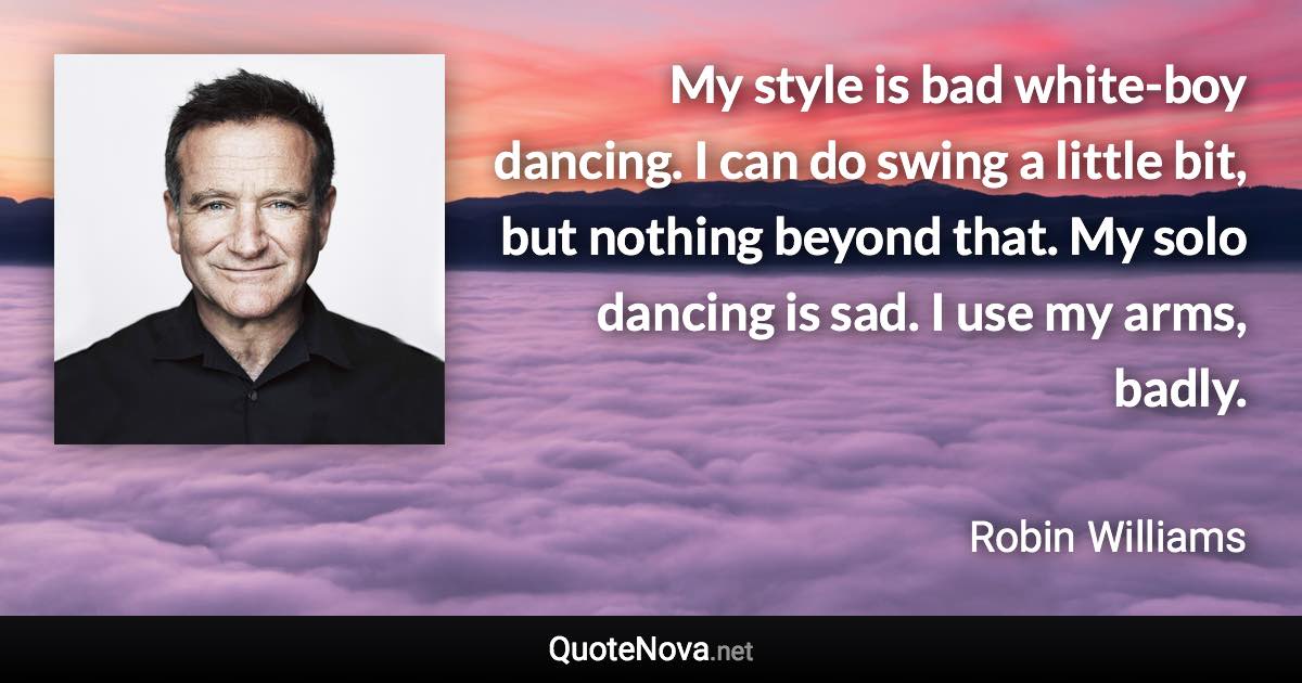 My style is bad white-boy dancing. I can do swing a little bit, but nothing beyond that. My solo dancing is sad. I use my arms, badly. - Robin Williams quote